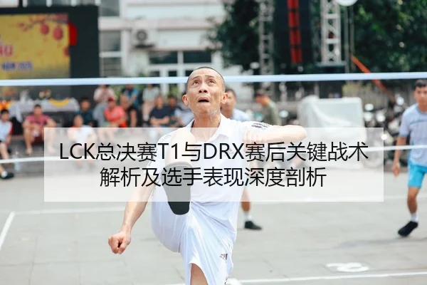 LCK总决赛T1与DRX赛后关键战术解析及选手表现深度剖析